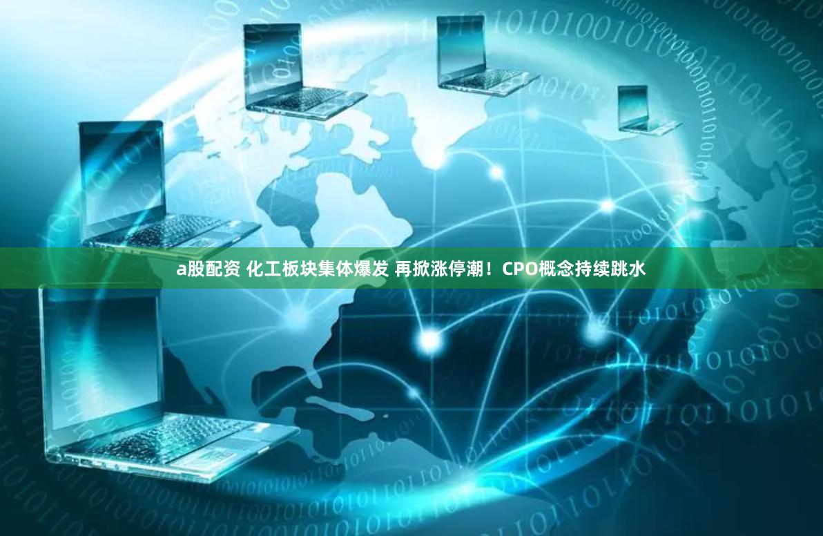 a股配资 化工板块集体爆发 再掀涨停潮！CPO概念持续跳水