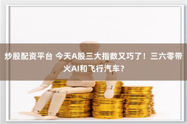 炒股配资平台 今天A股三大指数又巧了！三六零带火AI和飞行汽车？