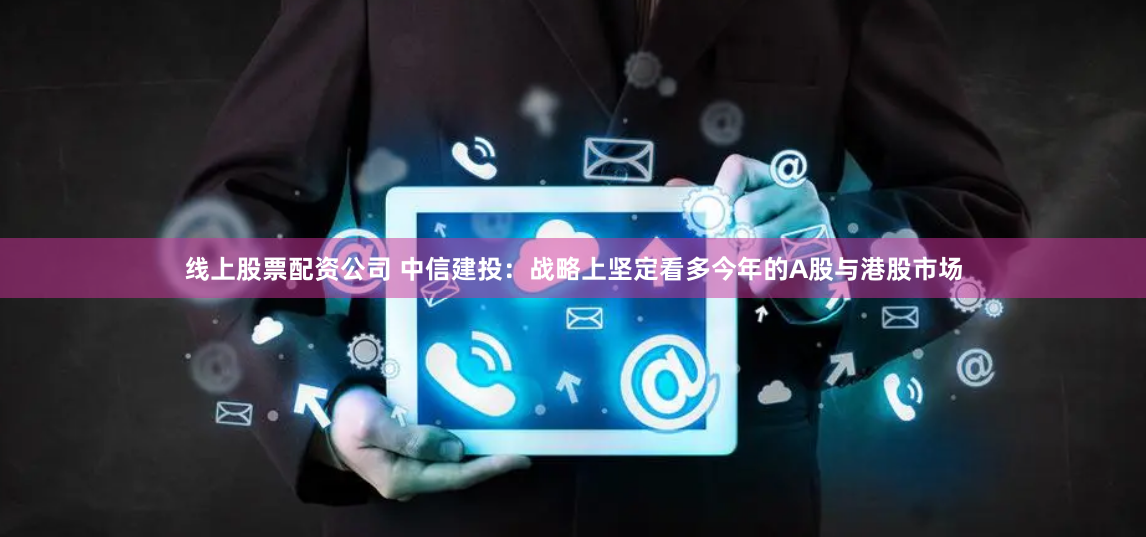 线上股票配资公司 中信建投：战略上坚定看多今年的A股与港股市场