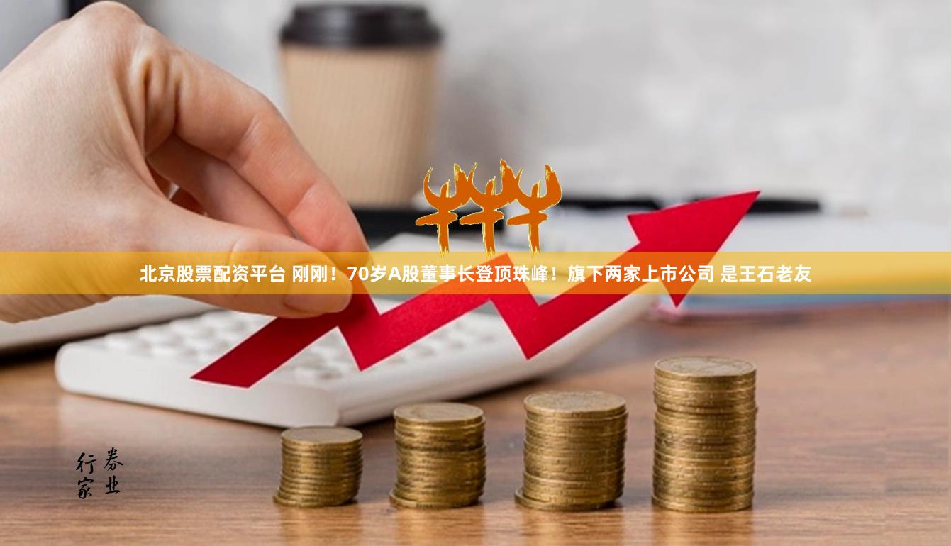 北京股票配资平台 刚刚！70岁A股董事长登顶珠峰！旗下两家上市公司 是王石老友