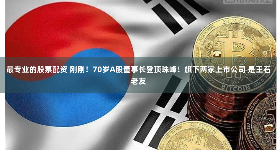 最专业的股票配资 刚刚！70岁A股董事长登顶珠峰！旗下两家上市公司 是王石老友