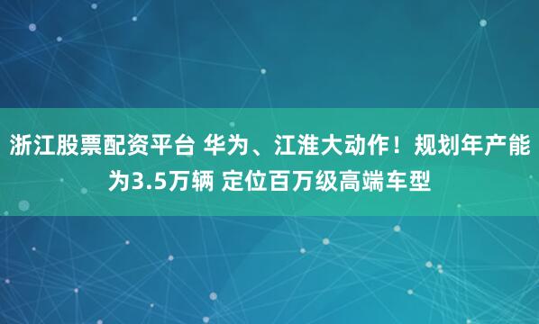浙江股票配资平台 华为、江淮大动作！规划年产能为3.5万辆 定位百万级高端车型