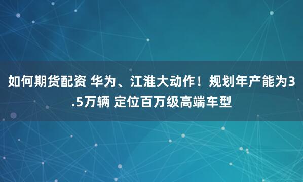 如何期货配资 华为、江淮大动作！规划年产能为3.5万辆 定位百万级高端车型