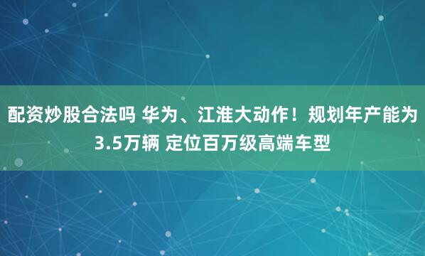 配资炒股合法吗 华为、江淮大动作！规划年产能为3.5万辆 定位百万级高端车型