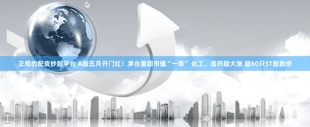 正规的配资炒股平台 A股五月开门红！茅台重回市值“一哥” 化工、医药股大涨 超60只ST股跌停