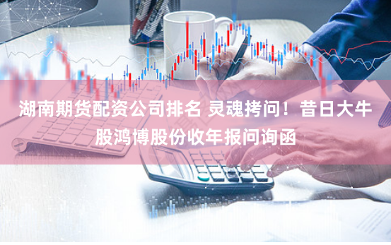 湖南期货配资公司排名 灵魂拷问！昔日大牛股鸿博股份收年报问询函