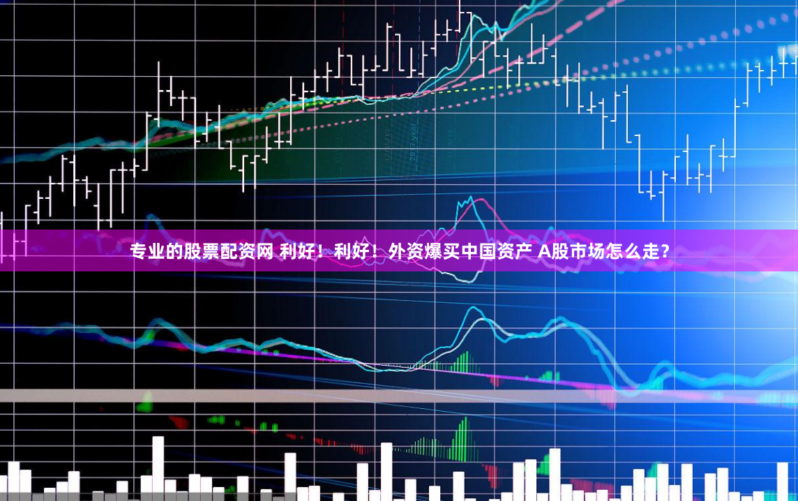 专业的股票配资网 利好！利好！外资爆买中国资产 A股市场怎么走？