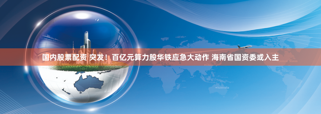 国内股票配资 突发！百亿元算力股华铁应急大动作 海南省国资委或入主