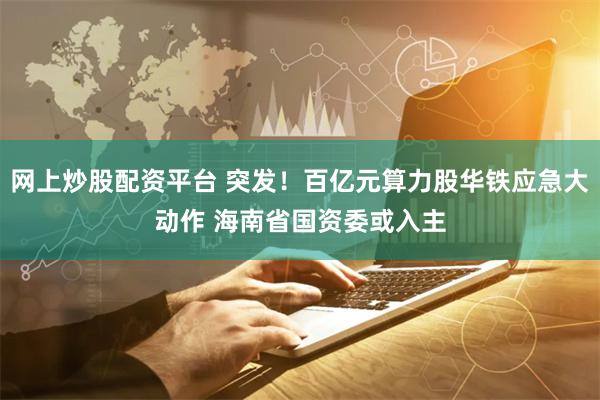 网上炒股配资平台 突发！百亿元算力股华铁应急大动作 海南省国资委或入主