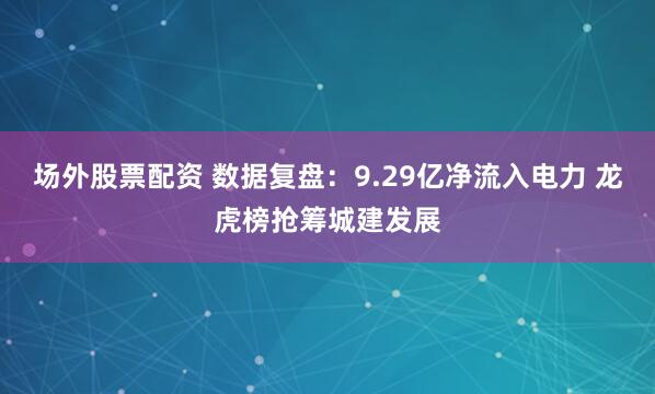 场外股票配资 数据复盘：9.29亿净流入电力 龙虎榜抢筹城建发展