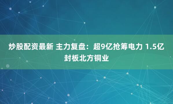 炒股配资最新 主力复盘：超9亿抢筹电力 1.5亿封板北方铜业