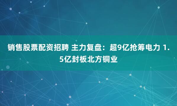 销售股票配资招聘 主力复盘：超9亿抢筹电力 1.5亿封板北方铜业