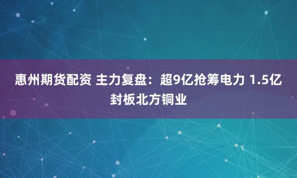 惠州期货配资 主力复盘：超9亿抢筹电力 1.5亿封板北方铜业
