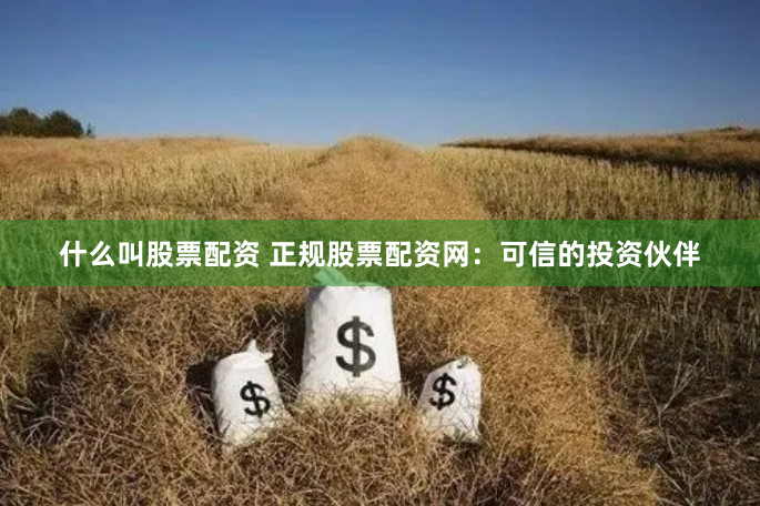 什么叫股票配资 正规股票配资网：可信的投资伙伴