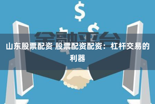 山东股票配资 股票配资配资：杠杆交易的利器