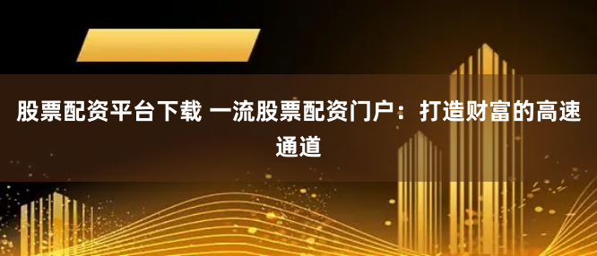股票配资平台下载 一流股票配资门户：打造财富的高速通道