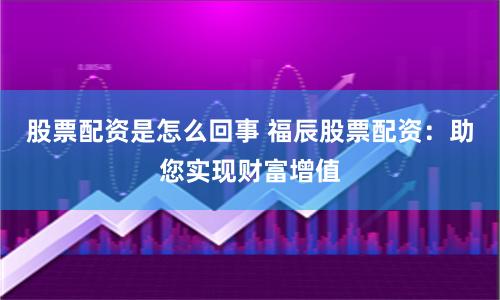 股票配资是怎么回事 福辰股票配资：助您实现财富增值