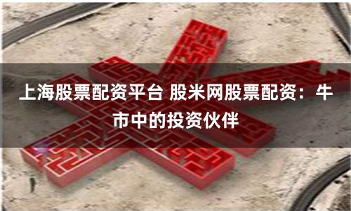 上海股票配资平台 股米网股票配资：牛市中的投资伙伴