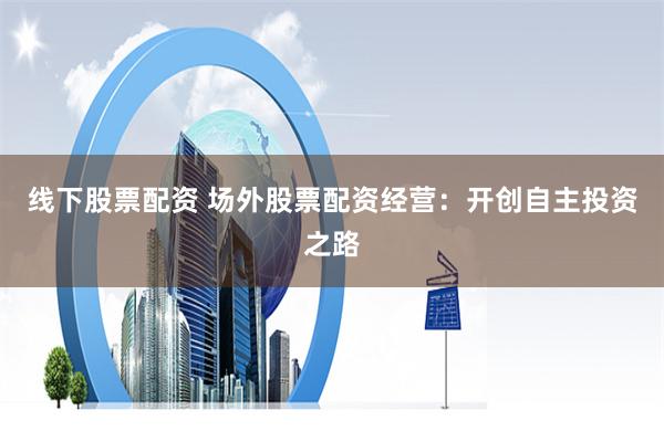线下股票配资 场外股票配资经营：开创自主投资之路