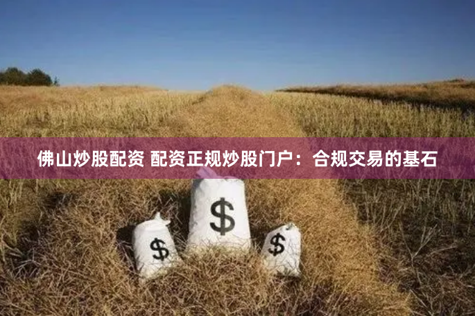 佛山炒股配资 配资正规炒股门户：合规交易的基石