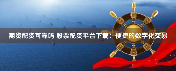期货配资可靠吗 股票配资平台下载：便捷的数字化交易