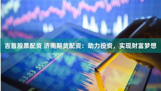吉首股票配资 济南期货配资：助力投资，实现财富梦想