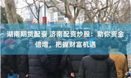 湖南期货配资 济南配资炒股：助你资金倍增，把握财富机遇