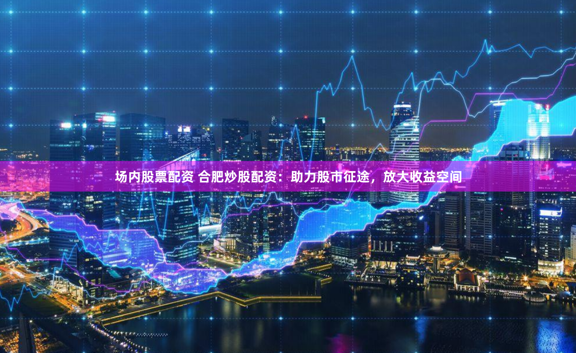场内股票配资 合肥炒股配资：助力股市征途，放大收益空间