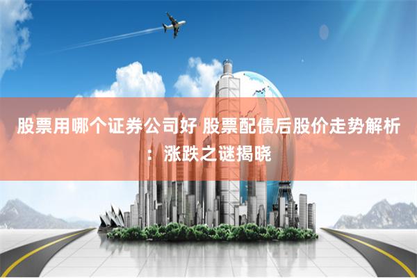 股票用哪个证券公司好 股票配债后股价走势解析：涨跌之谜揭晓