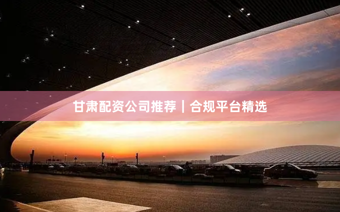 甘肃配资公司推荐｜合规平台精选